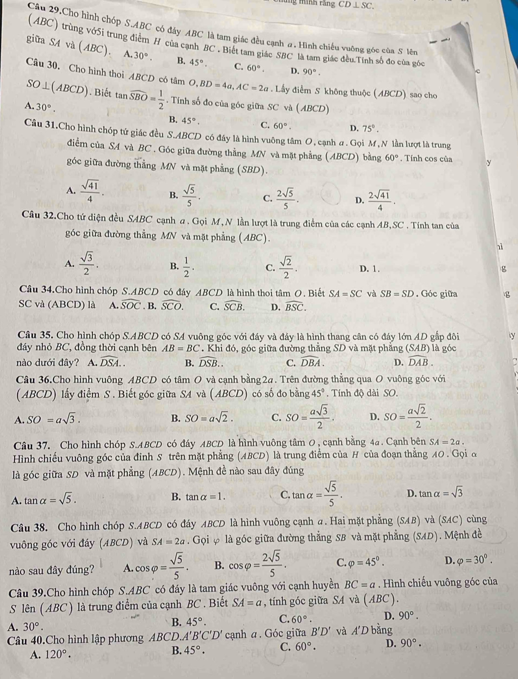 minh rằng CD⊥ SC.
Câu 29.Cho hình chóp S.ABC có đáy ABC là tam giác đều cạnh a. Hình chiếu vuỡng góc của S lên
(ABC) trùng vớ5i trung điểm H của cạnh BC . Biết tam giác SBC là tam giác đều.Tính số đo của góc
giữa s Ava( ABC). A. 30°. B. 45°· C. 60°.
D. 90°.
Câu 30. Cho hình thoi ABCD có tâm O,BD=4a,AC=2a. Lấy điểm S không thuộc (ABCD) sao cho
SO⊥ (ABCD). Biết tan widehat SBO= 1/2 . Tính số đo của góc giữa SC và (ABCD)
A..30°.
B. 45°.
C. 60°.
D. 75°.
Câu 31.Cho hình chóp tứ giác đều S.ABCD có đáy là hình vuông tâm O, cạnh a. Gọi M,N lần lượt là trung
điểm của SA và BC . Góc giữa đường thằng MN và mặt phẳng (ABCD) bằng 60°. Tính cos của y
góc giữa đường thẳng MN và mặt phẳng (SBD).
A.  sqrt(41)/4 .
B.  sqrt(5)/5 . C.  2sqrt(5)/5 .  2sqrt(41)/4 .
D.
Câu 32.Cho tứ diện đều SABC cạnh a. Gọi M, N lần lượt là trung điểm của các cạnh AB,SC . Tính tan của
góc giữa đường thẳng MN và mặt phẳng (ABC).
1ì
B.
A.  sqrt(3)/2 .  1/2 .  sqrt(2)/2 . D. 1. g
C.
Câu 34.Cho hình chóp S.ABCD có đáy ABCD là hình thoi tâm O. Biết SA=SC và SB=SD. Góc giữa
SC và (ABCD) là A. widehat SOC. B. widehat SCO. C. widehat SCB. D. widehat BSC.
Câu 35. Cho hình chóp S.ABCD có SA vuông góc với đáy và đáy là hình thang cân có đáy lớn AD gấp đôi ly
đáy nhỏ BC, đồng thời cạnh bên AB=BC Khi đó, góc giữa đường thẳng SD và mặt phẳng C SAB) là góc
nào dưới đây? A. widehat DSA.. B. widehat DSB.. C. widehat DBA. D. widehat DAB.
Câu 36.Cho hình vuông ABCD có tâm O và cạnh bằng2a. Trên đường thẳng qua O vuông góc với
( ABCD) lấy điểm S . Biết góc giữa SA và ( ABCD) có số đo bằng 45°. Tính độ dài SO.
A. SO=asqrt(3). B. SO=asqrt(2). C. SO= asqrt(3)/2 . D. SO= asqrt(2)/2 .
Câu 37. Cho hình chóp S.ABCD có đáy ABCD là hình vuông tâm 0, cạnh bằng 4a. Cạnh bên SA=2a.
Hình chiếu vuông góc của đỉnh S trên mặt phẳng (ABCD) là trung điểm của H của đoạn thẳng A0 . Gọi đ
là góc giữa SD và mặt phẳng (ABCD). Mệnh đề nào sau đây đúng
A. tan alpha =sqrt(5).
D.
B. tan alpha =1. C. tan alpha = sqrt(5)/5 . tan alpha =sqrt(3)
Câu 38. Cho hình chóp S.ABCD có đáy ABCD là hình vuông cạnh a. Hai mặt phẳng (SAB) và (SAC) cùng
vuông góc với đáy (ABCD) và SA=2a. Gọi φ là góc giữa đường thẳng SB và mặt phẳng (SAD). Mệnh đề
nào sau đây đúng? A. cos varphi = sqrt(5)/5 . B. cos varphi = 2sqrt(5)/5 . C. varphi =45°.
D. varphi =30^0.
Câu 39.Cho hình chóp S.ABC có đáy là tam giác vuông với cạnh huyền BC=a. Hình chiếu vuông góc của
S lên ( ABC ) là trung điểm của cạnh BC . Biết SA=a , tính góc giữa SA và (ABC).
C. 60°.
D. 90°.
A. 30°.
B. 45°.
Câu 40.Cho hình lập phương ABCD.A A'B'C'D' cạnh a. Góc giữa B'D' và A'D bằng
C. 60°.
D. 90°.
A. 120°.
B. 45°.