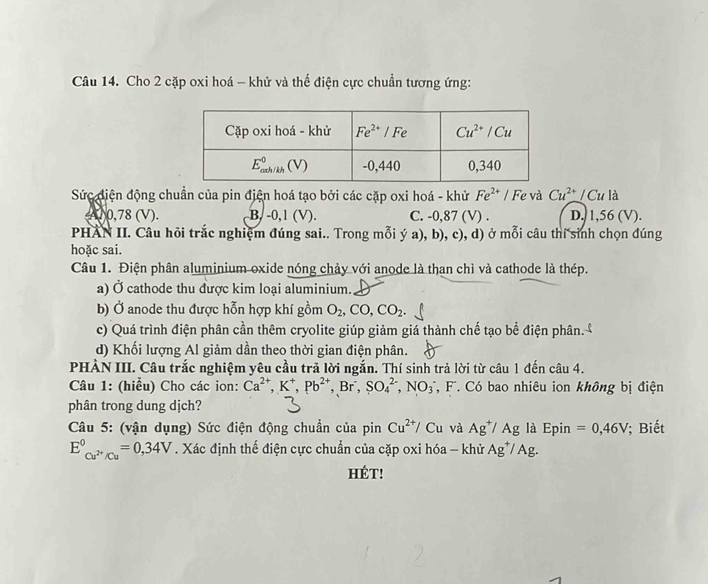 Cho 2 cặp oxi hoá - khử và thế điện cực chuẩn tương ứng:
Sức điện động chuẩn của pin địện hoá tạo bởi các cặp oxi hoá - khử Fe^(2+) | Fe và Cu^(2+)/Cula
410,78 (V). B. -0,1 (V). C. -0,87 (V) . D. 1,56 (V).
PHẢN II. Câu hỏi trắc nghiệm đúng sai.. Trong mỗi ý a), b), c), d) ở mỗi câu thí sinh chọn đúng
hoặc sai.
Câu 1. Điện phân aluminium oxide nóng chảy với anode là than chì và cathode là thép.
a) Ở cathode thu được kim loại aluminium.
b) Ở anode thu được hỗn hợp khí gồm O_2,CO,CO_2
c) Quá trình điện phân cần thêm cryolite giúp giảm giá thành chế tạo bể điện phân.
d) Khối lượng Al giảm dần theo thời gian điện phân.
PHẢN III. Câu trắc nghiệm yêu cầu trả lời ngắn. Thí sinh trả lời từ câu 1 đến câu 4.
Câu 1: (hiểu) Cho các ion: Ca^(2+),K^+,Pb^(2+),Br^-,SO_4^((2-),NO_3) T, F. Có bao nhiêu ion không bị điện
phân trong dung dịch?
Câu 5: (vận dụng) Sức điện động chuẩn của pinCu^(2+)/Cu và Ag^+/Ag là Epin =0,46V; Biết
E^0_Cu^(2+)/Cu=0,=0,34V. Xác định thế điện cực chuẩn của cặp oxi hóa - khử Ag^+/Ag.
HÉT!