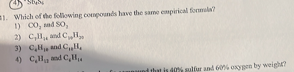 Sb_4S_6
41. Which of the following compounds have the same empirical formula?
1) CO_2 and SO_2
2) C_7H_14 and C_10H_20
3) C_4H_10 and C_10H_4
4) C_6H_12 and C_6H_14
ound that is 40% sulfur and 60% oxygen by weight