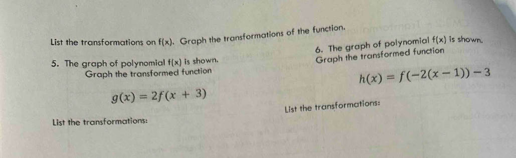 List the transformations on f(x) Graph the transformations of the function. 
6. The graph of polynomial f(x) is shown. 
5. The graph of polynomial f(x) is shown. 
Graph the transformed function 
Graph the transformed function
h(x)=f(-2(x-1))-3
g(x)=2f(x+3)
List the transformations: 
List the transformations: