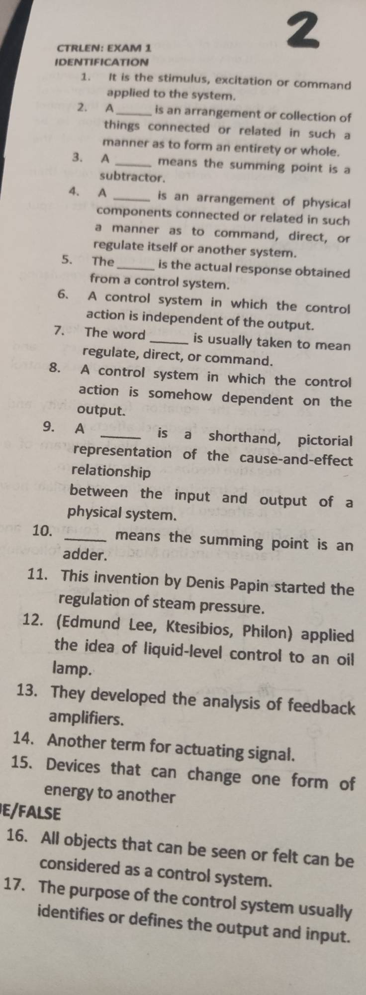 CTRLEN: EXAM 1 
2 
IDENTIFICATION 
1. It is the stimulus, excitation or command 
applied to the system. 
2. A_ is an arrangement or collection of 
things connected or related in such a 
manner as to form an entirety or whole. 
3. A _means the summing point is a 
subtractor. 
4. A _is an arrangement of physical 
components connected or related in such 
a manner as to command, direct, or 
regulate itself or another system. 
5. The _is the actual response obtained 
from a control system. 
6、 A control system in which the control 
action is independent of the output. 
7. The word _is usually taken to mean 
regulate, direct, or command. 
8. A control system in which the control 
action is somehow dependent on the 
output. 
9. A _is a shorthand, pictorial 
representation of the cause-and-effect 
relationship 
between the input and output of a 
physical system. 
10. _means the summing point is an 
adder. 
11. This invention by Denis Papin started the 
regulation of steam pressure. 
12. (Edmund Lee, Ktesibios, Philon) applied 
the idea of liquid-level control to an oil 
lamp. 
13. They developed the analysis of feedback 
amplifiers. 
14. Another term for actuating signal. 
15. Devices that can change one form of 
energy to another 
E/FALSE 
16. All objects that can be seen or felt can be 
considered as a control system. 
17. The purpose of the control system usually 
identifies or defines the output and input.