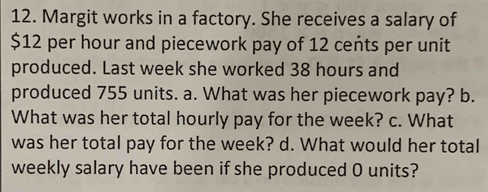 Margit works in a factory. She receives a salary of
$12 per hour and piecework pay of 12 cents per unit 
produced. Last week she worked 38 hours and 
produced 755 units. a. What was her piecework pay? b. 
What was her total hourly pay for the week? c. What 
was her total pay for the week? d. What would her total 
weekly salary have been if she produced O units?