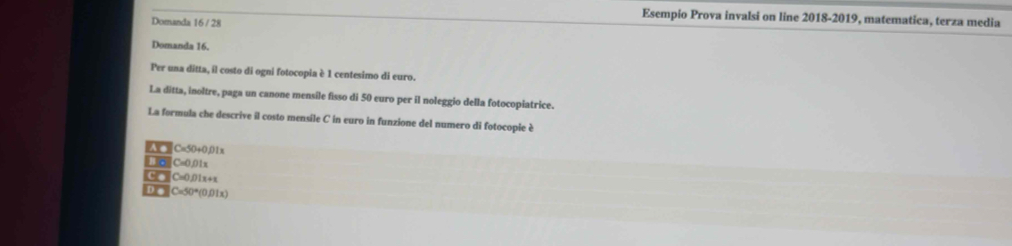 Esempio Prova invalsi on line 2018-2019, matematica, terza media
Domanda 16 / 28
Domanda 16.
Per una ditta, il costo di ogni fotocopia è 1 centesimo di euro.
La ditta, inoltre, paga un canone mensile fisso di 50 euro per il noleggio della fotocopiatrice.
La formula che descrive il costo mensile C in euro in funzione del numero di fotocopie è
A ● C=50+C
1o C=0.011
C. C=0.01x+1
D e C=50°(0.01x)