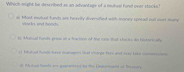 Which might be described as an advantage of a mutual fund over stocks?
a) Most mutual funds are heavily diversified with money spread out over many
stocks and bonds.
b) Mutual funds grow at a fraction of the rate that stocks do historically.
c) Mutual funds have managers that charge fees and may take commissions.
d) Mutual funds are guaranteed by the Department of Treasury.