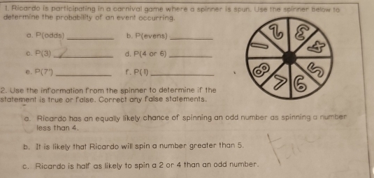 Ricardo is participating in a carnival game where a spinner is spun. Use the spinner below to 
determine the probability of an event occurring. 
a. P(odds) _ b. P(even _ 
c. P(3) _ d. P(4or6) _ 
e. P(7') _ f. P(1) _ 
2. Use the information from the spinner to determine if the 
statement is true or false. Correct any false statements. 
a. Ricardo has an equally likely chance of spinning an odd number as spinning a number 
less than 4. 
b. It is likely that Ricardo will spin a number greater than 5. 
c. Ricardo is half as likely to spin a 2 or 4 than an odd number.