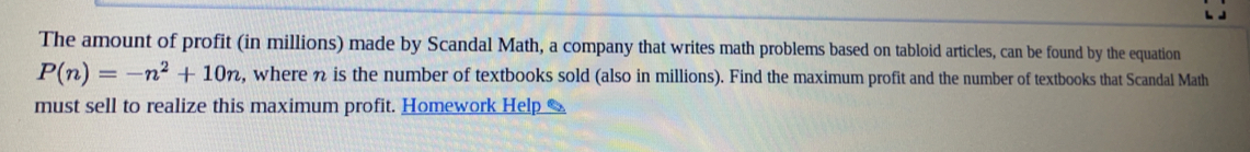 The amount of profit (in millions) made by Scandal Math, a company that writes math problems based on tabloid articles, can be found by the equation
P(n)=-n^2+10n , where % is the number of textbooks sold (also in millions). Find the maximum profit and the number of textbooks that Scandal Math
must sell to realize this maximum profit. Homework Help