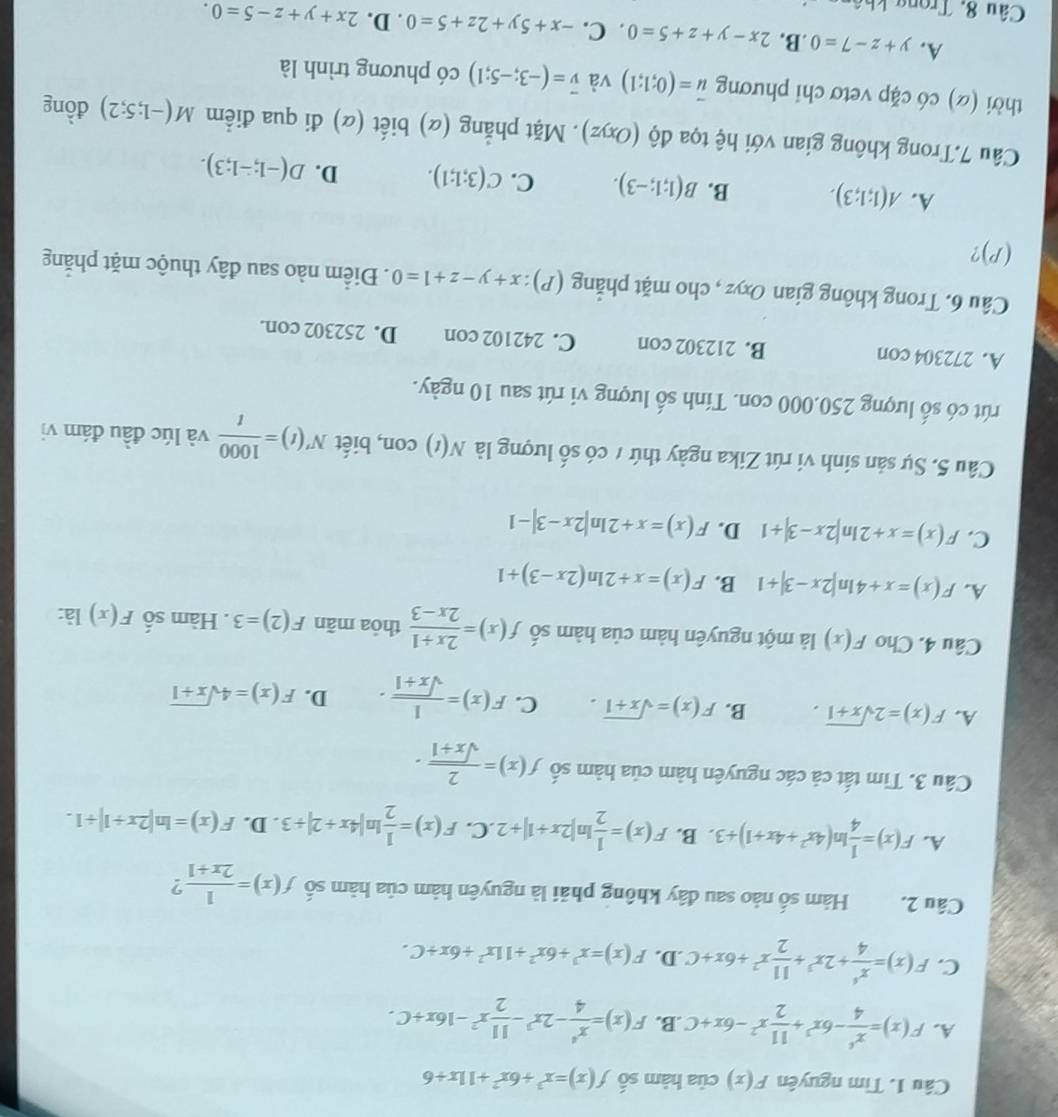 Tìm nguyên F(x) của hàm số f(x)=x^3+6x^2+11x+6
A. F(x)= x^6/4 -6x^3+ 11/2 x^2-6x+C .B. F(x)= x^4/4 -2x^3- 11/2 x^2-16x+C.
C. F(x)= x^6/4 +2x^3+ 11/2 x^2+6x+C .D. F(x)=x^3+6x^2+11x^2+6x+C.
Câu 2. Hàm số nảo sau đây không phải là nguyên hàm của hàm số f(x)= 1/2x+1  2
A. F(x)= 1/4 ln (4x^2+4x+1)+3. B. F(x)= 1/2 ln |2x+1|+2 .C. F(x)= 1/2 ln |4x+2|/ 3. D. F(x)=ln |2x+1|+1.
Câu 3. Tìm tất cả các nguyên hàm của hàm số f(x)= 2/sqrt(x+1) ·
A. F(x)=2sqrt(x+1). B. F(x)=sqrt(x+1). C. F(x)= 1/sqrt(x+1) . D. F(x)=4sqrt(x+1)
Câu 4. Cho F(x) là một nguyên hàm của hàm số f(x)= (2x+1)/2x-3  thỏa mãn F(2)=3. Hàm số F(x) là:
A. F(x)=x+4ln |2x-3|+1 B. F(x)=x+2ln (2x-3)+1
C. F(x)=x+2ln |2x-3|+1 D. F(x)=x+2ln |2x-3|-1
Câu 5. Sự sản sinh vi rút Zika ngày thứ 7 có số lượng là N(t) con, biết N'(t)= 1000/t  và lúc đầu đám vị
rút có số lượng 250.000 con. Tính số lượng vi rút sau 10 ngày.
A. 272304 con B. 212302 con C. 242102 con D. 252302 con.
Câu 6. Trong không gian Oxyz , cho mặt phẳng or (P):x+y-z+1=0. Điểm nào sau đây thuộc mặt phăng
(P)?
A. A(1;1;3). B. B(1;1;-3). C. C(3;1;1). D. D(-1;-1;3).
Câu 7.Trong không gian với hệ tọa độ (Oxyz). Mặt phẳng (α) biết (α) đi qua điểm M(-1;5;2) đồng
thời (α) có cặp vetơ chi phương vector u=(0;1;1) và vector v=(-3;-5;1) có phương trình là
A. y+z-7=0 .B. 2x-y+z+5=0. C. -x+5y+2z+5=0. D. 2x+y+z-5=0.
Câu 8, Trong