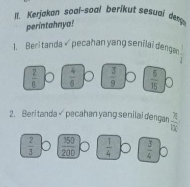 I1. Kerjakan soal-soal berikut sesuaj deng
perintahnya!
1. Beri tanda pecahan yang senilai dengan  1/3 
 2/6   4/6   3/9   6/15 
2. Beri tanda pecahan yang senilai dengan  75/100 
 2/3   150/200   1/4   3/4 