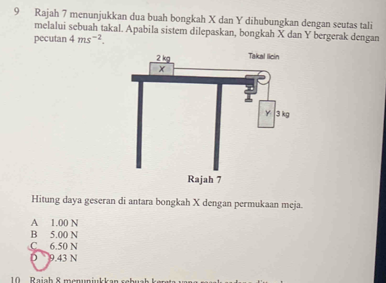 Rajah 7 menunjukkan dua buah bongkah X dan Y dihubungkan dengan seutas tali
melalui sebuah takal. Apabila sistem dilepaskan, bongkah X dan Y bergerak dengan
pecutan 4ms^(-2). 
Hitung daya geseran di antara bongkah X dengan permukaan meja.
A 1.00 N
B 5.00 N
C 6.50 N
D 9.43 N
10 Raiah 8 menunjukkan sebuah kere