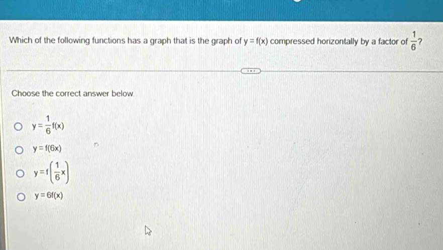 Which of the following functions has a graph that is the graph of y=f(x) compressed horizontally by a factor of  1/6 
Choose the correct answer below.
y= 1/6 f(x)
y=f(6x)
y=f( 1/6 x)
y=6f(x)