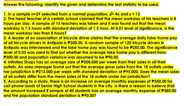 Answer the following: Identify the given and determine the test statistic to be used. 
1. In a sample n=29 selected from a normal population, overline x=46 and s=12
2. The head teacher of a certain school claimed that the mean workday of his teachers is 8
hours per day. A sample of 15 teachers was taken and it was found out that the mean 
workday is 7.5 hours with standard deviation of 1.5 hour. At 0.01 level of significance, is the 
mean workday less than 8 hours? 
3. A leader of an association of tricycle driver claims that the average daily take-home pay 
of all tricycle drivers in Antipolo is P300.00. A random sample of 120 tricycle drivers in 
Antipolo was interviewed and the take home pay was found to be P250.00. The significance 
level of 0.05 was used to find out whether the average take home pay is different from
P300.00 and population variance was assumed to be P90.00. 
4. Infinitea Shops has an average sale of P200,000 per week from their sales in all their 
outlets. An area manager found out that the average gross sales from the 18 outlets under 
her jurisdiction is P213,000 per week with standard deviation of P95,000. Does the mean sales 
of all outlets differ from the mean sales of the 18 outlets under her jurisdiction? 
5. According to a study, there is an increase on average monthly expenses of P350.00 for 
cell phone loads of Senior High School students in the city. Is there a reason to believe that 
the amount increased if sample of 40 students has an average monthly expense of P380.00
and the population standard deviation is P90.00?