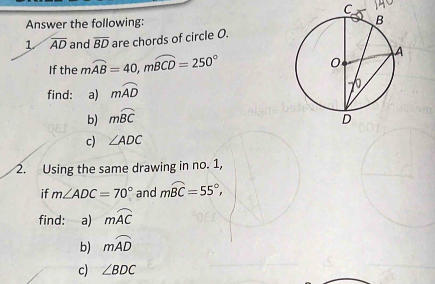 C
Answer the following: 
1. overline AD and overline BD are chords of circle O. 
If the mwidehat AB=40, mwidehat BCD=250°
find: a) mwidehat AD
b) mwidehat BC
c) ∠ ADC
2. Using the same drawing in no. 1, 
if m∠ ADC=70° and mwidehat BC=55°, 
find: a) mwidehat AC
b) mwidehat AD
c) ∠ BDC