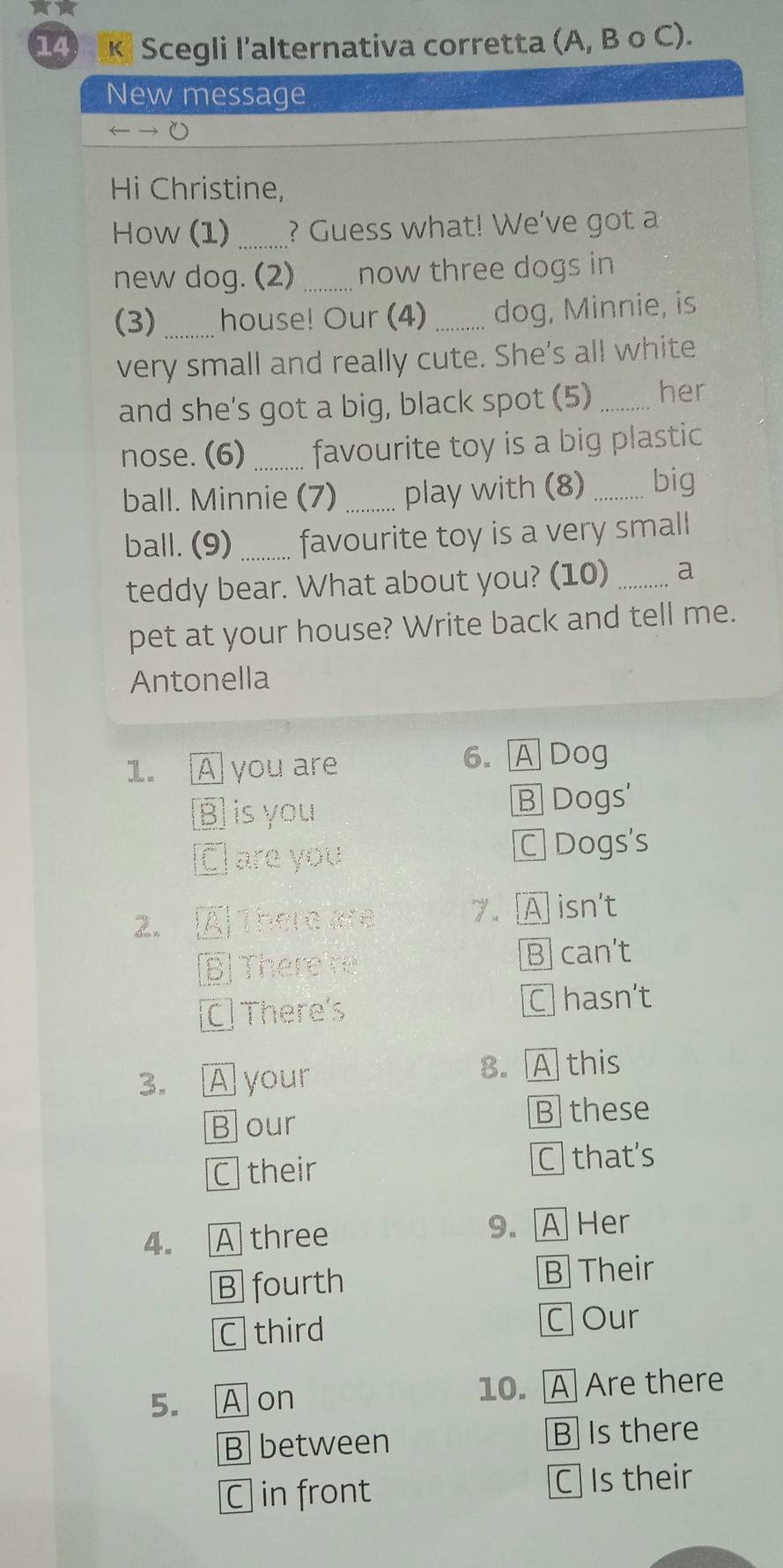 Scegli l'alternativa corretta (A, B o C).
New message
Hi Christine,
How (1) _? Guess what! We've got a
new dog. (2) _now three dogs in
(3) _house! Our (4)_ dog, Minnie, is
very small and really cute. She's all white
and she's got a big, black spot (5) _her
nose. (6) _favourite toy is a big plastic
ball. Minnie (7) _play with (8) _big
ball. (9) _favourite toy is a very small
teddy bear. What about you? (10) _a
pet at your house? Write back and tell me.
Antonella
1. A you are 6. A Dog
B is you B Dogs'
C are you C Dogs's
2. À There are 7. A isn't
BThere re B] can't
C There's C] hasn’t
3. A your 8. A this
Bour B these
C their C that's
4. A three 9. A Her
B fourth
B Their
C third C Our
5. A on 10. A Are there
B between B Is there
C in front C Is their