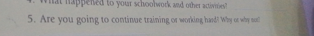 What happened to your schoolwork and other activities? 
5. Are you going to continue training or working hard? Why or why not?