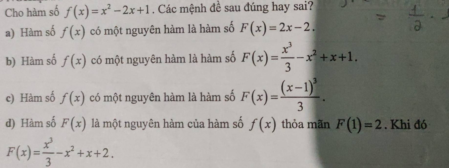 Cho hàm số f(x)=x^2-2x+1. Các mệnh đề sau đúng hay sai?
a) Hàm số f(x) có một nguyên hàm là hàm số F(x)=2x-2.
b) Hàm số f(x) có một nguyên hàm là hàm số F(x)= x^3/3 -x^2+x+1.
c) Hàm số f(x) có một nguyên hàm là hàm số F(x)=frac (x-1)^33.
d) Hàm số F(x) là một nguyên hàm của hàm số f(x) thỏa mãn F(1)=2. Khi đó
F(x)= x^3/3 -x^2+x+2.