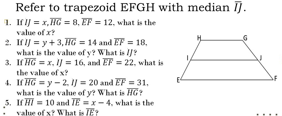 Refer to trapezoid EFGH with median overline II
1. If IJ=x, overline HG=8, overline EF=12 , what is the 
value of x? 
2. If IJ=y+3, overline HG=14 and overline EF=18, 
what is the value of y? What is IJ? 
3. If overline HG=x, IJ=16 , and overline EF=22 , what is 
the value of x? 
4. If overline HG=y-2, IJ=20 and overline EF=31, 
what is the value of y? What is overline HG ? 
5. If overline HI=10 and overline IE=x-4 , what is the 
* value of x? What is overline IE