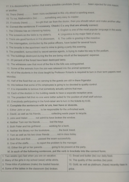 It is disconcerting to believe that every possible candidate (have) _been rejected for one reason
or another.
18. There (have)_ been more excitement in this city about a sporting event.
19. To me. Mathematics (be) something very easy to master.
20. If nobody (have) _bought that car from the dealer, then you should return and make another offer.
IV. Correct the sentences if necessary. Check (√) s any that are already correct:
1. The Chinese has an interesting history 2. English is one of the most popular language in the world.
3. The scissors on the table is my sister's. 4. Linguistics is my major field of study.
5. There are good furniture in this showroom. 6. The cattle is grazing in the meadow.
7. The interrogation, conducted by the police officers, have lasted for several hours.
8. The tenants in the apartment next to mine is giving a party this evening.
9. The president, surrounded by secret service agents, is trying to make his way to the podium.
10. The buildings destroyed during the fire are being rebuilt at the taxpayers' expense.
11. 20 percent of the forest have been destroyed lately.
12. The witnesses saw that most of the fire in the hills was extinguished.
13. Some of the animals from the zoo was released into the animal spreserve.
14. All of the students in the class taught by Professor Roberts is required to turn in their term papers next
Monday.
15. Half of the food that we are serving to the guests are still in there frigerator.
16. We believe that some of the employees is going to be devoted to quality control.
17. It is impossible to believe that somebody actually admire that man.
18. Each of the doctors in the building needs to have a separate reception area
19. The president felt that no one were better suited for the position of chief staff advisor.
20. Everybody participating in the fund-raiser are to turn in the tickets by 8.00.
V. Complete the sentences with is/ are, has/ have or does/do.
1. Either John or you _to be responsible for the unfinished wark.
2. David, as well as his friends. _collecting waste paper to recycle.
3. John and Heler     not admit to have broken the window .
4. Neither Tom nor his friends. lost the keys
5. Both Peter and his girlfriend _working for a bank.
6. Neither the library nor the bookstore _the book lneed.
7. Tom as well as his two close friends _not in class today.
6. Both Ron and Bob _passed the exam successfully.
9. One of the staffs _to report the problem to the manager.
10. Either the girdl or her parents _going to be present at the party.
VI. In each of the following sentences, put the verb in brackets into the correct form:
1. Two weeks (go) fast when you are on vacation 13. Bread and butter (be) our daily food.
2. Many of the girls in my school (wear) white shirts. 14. The quality of the candies (be) poor.
3. Three kilos of potatoes (make) the basket heavier. 15. Gold, as well as platinum, (have) recently risen in
4. Some of the tables in the classroom (be) broken. price.