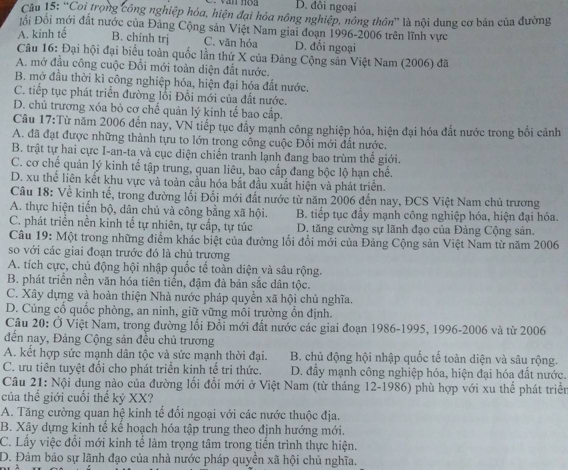 D. đôi ngoại
Câu 15: “Coi trọng công nghiệp hóa, hiện đại hóa nông nghiệp, nông thôn” là nội dung cơ bản của đường
Đối Đồi mới đất nước của Đảng Cộng sản Việt Nam giai đoạn 1996-2006 trên lĩnh vực
A. kinh tế B. chính trị C. văn hóa D. đối ngoại
Câu 16: Đại hội đại biểu toàn quốc lần thứ X của Đảng Cộng sẵn Việt Nam (2006) đã
A. mở đầu công cuộc Đổi mới toàn diện đất nước.
B. mở đầu thời kì công nghiệp hóa, hiện đại hóa đất nước.
C. tiếp tục phát triển đường lối Đối mới của đất nước.
D. chủ trương xóa bỏ cơ chế quản lý kinh tế bao cấp.
Câu 17:Từ năm 2006 đến nay, VN tiếp tục đầy mạnh công nghiệp hóa, hiện đại hóa đất nước trong bối cảnh
A. đã đạt được những thành tựu to lớn trong công cuộc Đổi mới đất nước.
B. trật tự hai cực I-an-ta và cục diện chiến tranh lạnh đang bao trùm thế giới.
C. cơ chế quản lý kinh tế tập trung, quan liêu, bao cấp đang bộc lộ hạn chế.
D. xu thế liên kết khu vực và toàn cầu hóa bắt đầu xuất hiện và phát triển.
Câu 18: Về kinh tế, trong đường lối Đổi mới đất nước từ năm 2006 đến nay, ĐCS Việt Nam chủ trương
A. thực hiện tiến bộ, dân chủ và công bằng xã hội. B. tiếp tục đầy mạnh công nghiệp hóa, hiện đại hóa.
C. phát triển nền kinh tế tự nhiên, tự cấp, tự túc D. tăng cường sự lãnh đạo của Đảng Cộng sản.
Câu 19: Một trong những điểm khác biệt của đường lối đổi mới của Đảng Cộng sản Việt Nam từ năm 2006
so với các giai đoạn trước đó là chủ trương
A. tích cực, chủ động hội nhập quốc tế toàn diện và sâu rộng.
B. phát triển nền văn hóa tiên tiến, đậm đà bản sắc dân tộc.
C. Xây dựng và hoàn thiện Nhà nước pháp quyền xã hội chủ nghĩa.
D. Củng cổ quốc phòng, an ninh, giữ vững môi trường ồn định.
Câu 20: Ở Việt Nam, trong đường lối Đổi mới đất nước các giai đoạn 1986-1995, 1996-2006 và từ 2006
đến nay, Đảng Cộng sản đều chủ trương
A. kết hợp sức mạnh dân tộc và sức mạnh thời đại. B. chủ động hội nhập quốc tế toàn diện và sâu rộng.
C. ưu tiên tuyệt đổi cho phát triển kinh tế trị thức. D. đẩy mạnh công nghiệp hóa, hiện đại hóa đất nước.
Câu 21: Nội dụng nào của đường lối đổi mới ở Việt Nam (từ tháng 12-1986) phù hợp với xu thể phát triển
của thế giới cuối thế kỷ XX?
A. Tăng cường quan hệ kinh tế đối ngoại với các nước thuộc địa.
B. Xây dựng kinh tế kế hoạch hóa tập trung theo định hướng mới.
C. Lấy việc đổi mới kinh tế làm trọng tâm trong tiển trình thực hiện.
D. Đảm bảo sự lãnh đạo của nhà nước pháp quyền xã hội chủ nghĩa.