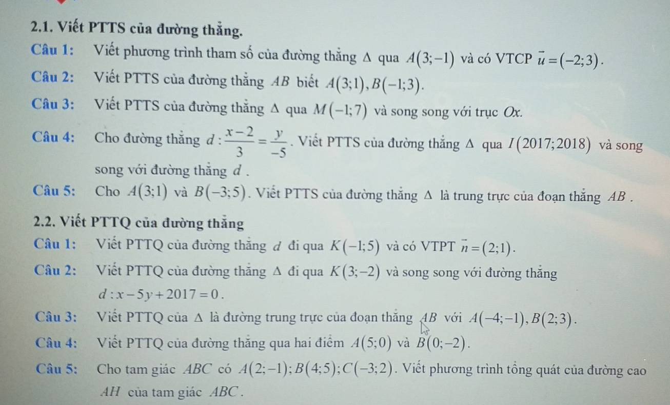 Viết PTTS của đường thẳng. 
Câu 1: Viết phương trình tham số của đường thằng A qua A(3;-1) và có VTCP vector u=(-2;3). 
Câu 2: Viết PTTS của đường thắng AB biết A(3;1), B(-1;3). 
Câu 3: Viết PTTS của đường thắng Δ qua M(-1;7) và song song với trục Ox. 
Câu 4: Cho đường thắng d :  (x-2)/3 = y/-5 . Viết PTTS của đường thắng Δ qua I(2017;2018) và song 
song với đường thắng d. 
Câu 5: Cho A(3;1) và B(-3;5). Viết PTTS của đường thắng △ l_a à trung trực của đoạn thắng AB. 
2.2. Viết PTTQ của đường thắng 
Câu 1: Viết PTTQ của đường thắng đ đi qua K(-1;5) và có VTPT vector n=(2;1). 
Câu 2: Viết PTTQ của đường thắng Δ đi qua K(3;-2) và song song với đường thắng
d:x-5y+2017=0. 
Câu 3: Viết PTTQ của △ l_a đường trung trực của đoạn thăng 4B với A(-4;-1), B(2;3). 
Câu 4: Viết PTTQ của đường thăng qua hai điểm A(5;0) và B(0;-2). 
Câu 5: Cho tam giác ABC có A(2;-1); B(4;5); C(-3;2). Viết phương trình tổng quát của đường cao 
AH của tam giác ABC.