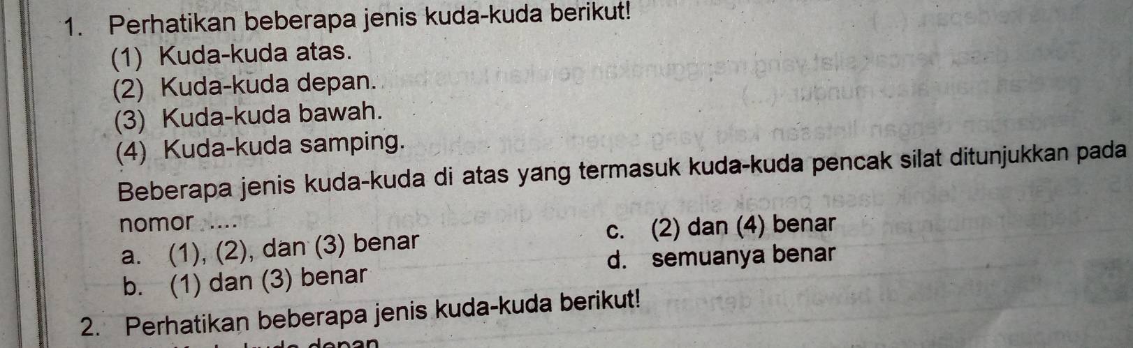 Perhatikan beberapa jenis kuda-kuda berikut!
(1) Kuda-kuda atas.
(2) Kuda-kuda depan.
(3) Kuda-kuda bawah.
(4) Kuda-kuda samping.
Beberapa jenis kuda-kuda di atas yang termasuk kuda-kuda pencak silat ditunjukkan pada
nomor ....
c. (2) dan (4) benar
a. (1), (2), dan (3) benar
d. semuanya benar
b. (1) dan (3) benar
2. Perhatikan beberapa jenis kuda-kuda berikut!