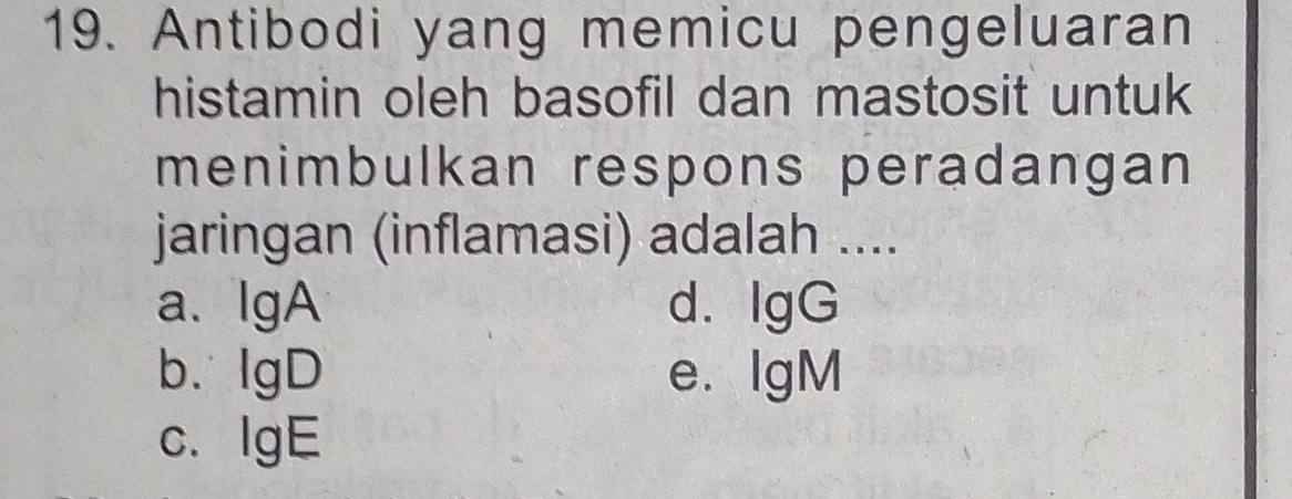 Antibodi yang memicu pengeluaran
histamin oleh basofil dan mastosit untuk
menimbulkan respons peradangan
jaringan (inflamasi) adalah ....
a、IgA d.IgG
b. IgD e. IgM
c. IgE