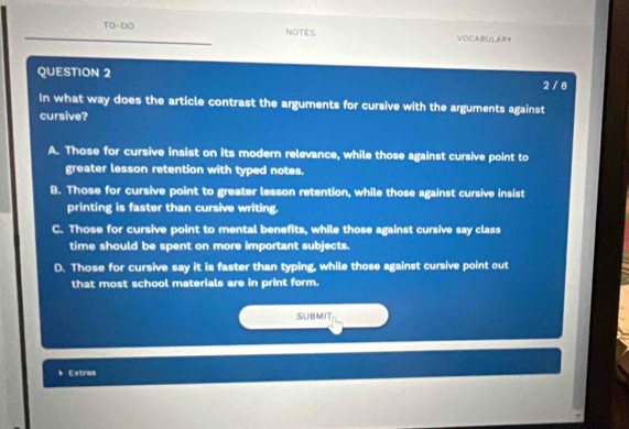 TO-DO NOTES VOCABULARY
QUESTION 2 2 / 8
In what way does the article contrast the arguments for cursive with the arguments against
cursive?
A. Those for cursive insist on its modern relevance, while those against cursive point to
greater lesson retention with typed notes.
B. Those for cursive point to greater lesson retention, while those against cursive insist
printing is faster than cursive writing.
C. Those for cursive point to mental benefits, while those against cursive say class
time should be spent on more important subjects.
D. Those for cursive say it is faster than typing, while those against cursive point out
that most school materials are in print form.
SUBMIT
* Extras