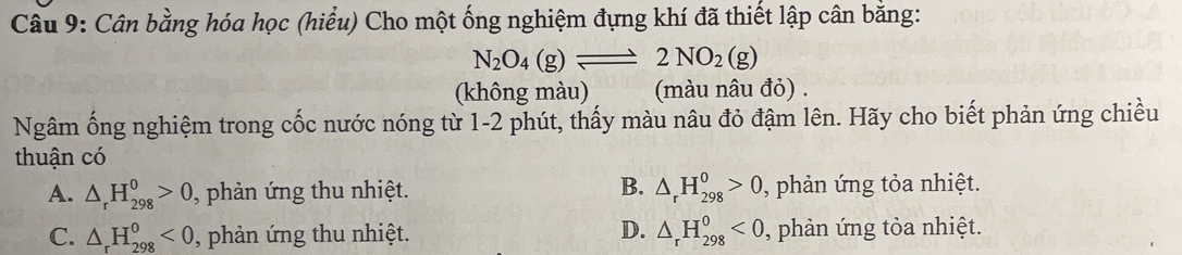 Cân bằng hóa học (hiểu) Cho một ống nghiệm đựng khí đã thiết lập cân bằng:
N_2O_4(g)leftharpoons 2NO_2(g)
(không màu) (màu nâu đỏ) .
Ngâm ống nghiệm trong cốc nước nóng từ 1- 2 phút, thấy màu nâu đỏ đậm lên. Hãy cho biết phản ứng chiều
thuận có
B.
A. △ _rH_(298)^0>0 , phản ứng thu nhiệt. △ _rH_(298)^0>0 , phản ứng tỏa nhiệt.
D.
C. △ _rH_(298)^0<0</tex> , phản ứng thu nhiệt. △ _rH_(298)^0<0</tex> , phản ứng tỏa nhiệt.