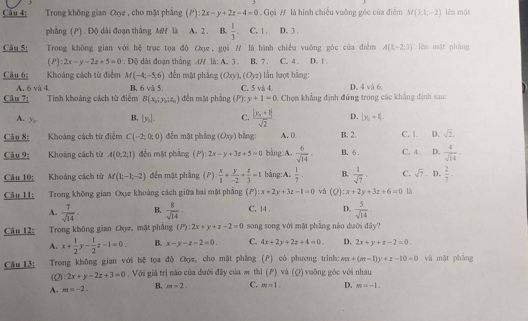 Trong không gian Oxyz , cho mặt phẳng (P) :2x-y+2z-4=0. Gọi # là hình chiếu vuông góc của điểm M(3;1;-2) lên mặt
phẳng (P). Độ dài đoạn thẳng MH là A. 2 . B.  1/3 . C. 1 . D. 3 .
Câu 5: Trong không gian với hệ trục tọa độ Oxy, gọi H là hình chiếu vuộng góc của điểm A(1;-2;3) lên mật phẳng
(P): 2x-y-2z+5=0 Độ dài đoạn thắng AH là: A. 3 . B. 7 . C. 4 . D. 1 .
Câu 6: Khoảng cách từ điểm M(-4;-5;6) đến mặt phẳng (Oxy),(Oyz) lần lượt bằng:
A. 6 và 4. B. 6 và 5. C. 5 và 4. D. 4 và 6.
Câu 7: Tính khoảng cách từ điểm B(x_0;y_0;z_0) đến mặt phẳng ( ): y+1=0. Chọn khẳng định đúng trong các khẵng định sau:
A. yo
B. |y_0|. C. frac |y_0+1|sqrt(2). D. |y_0+1|.
Câu 8: Khoảng cách từ điểm C(-2;0;0) đến mặt phẳng (Oxy) bằng: A. 0. B. 2. C. 1. D. sqrt(2).
Câu 9: Khoảng cách từ A(0;2;1) đến mặt phẳng (P): 2x-y+3z+5=0 bằng:A.  6/sqrt(14) . B. 6 . C. 4 . D.  4/sqrt(14) .
Câu 10: Khoảng cách từ M(1;-1;-2) đến mặt phắng (P) : x/1 + y/-2 + z/3 =1 bằng:A.  1/7 · B.  1/sqrt(7) · C. sqrt(7) D.  2/7 .
Câu 11: Trong không gian Oxyz khoảng cách giữa hai mặt phẳng (P) :x+2y+3z-1=0 và (Q):x+2y+3z+6=0 là
A.  7/sqrt(14) .  8/sqrt(14) · C. 14 . D.  5/sqrt(14) .
B.
Câu 12: Trong không gian Oxyz, mặt phẳng (P):2x+y+z-2=0 song song với mặt phẳng nào đưới đây?
A. x+ 1/2 y- 1/2 z-1=0. B. x-y-z-2=0. C. 4x+2y+2z+4=0. D. 2x+y+z-2=0.
Câu 13:  Trong không gian với hệ tọa độ Oxyz, cho mặt phẳng (P) có phương trình: mx+(m-1)y+z-10=0 và mặt phǎng
(Q) :2x+y-2z+3=0. Với giá trị nảo của dưới đây của m thì (P) và (Q) vuông góc với nhau
C.
B. m=2. m=-1.
A. m=-2. m=1.
D.