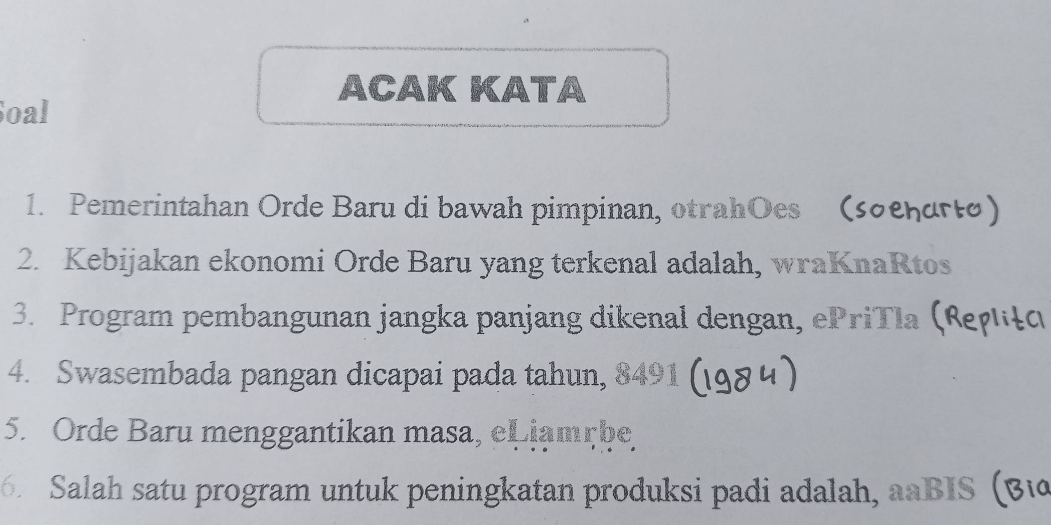 ACAK KATA 
Soal 
1. Pemerintahan Orde Baru di bawah pimpinan, otrahOes (sσеηατιo) 
2. Kebijakan ekonomi Orde Baru yang terkenal adalah, wraKnaRtos 
3. Program pembangunan jangka panjang dikenal dengan, ePriTla (κεγιέο 
4. Swasembada pangan dicapai pada tahun, 8491
5. Orde Baru menggantikan masa, eLiamçbe 
Salah satu program untuk peningkatan produksi padi adalah, aaBIS Bic