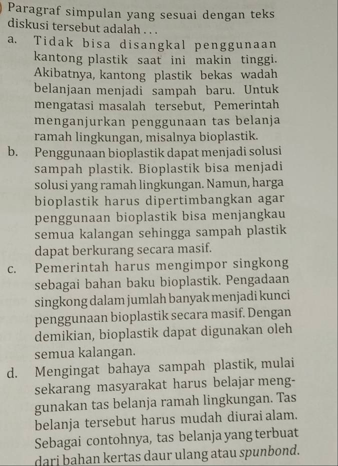 Paragraf simpulan yang sesuai dengan teks
diskusi tersebut adalah . . .
a. Tidak bisa disangkal penggunaan
kantong plastik saat ini makin tinggi.
Akibatnya, kantong plastik bekas wadah
belanjaan menjadi sampah baru. Untuk
mengatasi masalah tersebut, Pemerintah
menganjurkan penggunaan tas belanja
ramah lingkungan, misalnya bioplastik.
b. Penggunaan bioplastik dapat menjadi solusi
sampah plastik. Bioplastik bisa menjadi
solusi yang ramah lingkungan. Namun, harga
bioplastik harus dipertimbangkan agar
penggunaan bioplastik bisa menjangkau
semua kalangan sehingga sampah plastik
dapat berkurang secara masif.
c. Pemerintah harus mengimpor singkong
sebagai bahan baku bioplastik. Pengadaan
singkong dalam jumlah banyak menjadi kunci
penggunaan bioplastik secara masif. Dengan
demikian, bioplastik dapat digunakan oleh
semua kalangan.
d. Mengingat bahaya sampah plastik, mulai
sekarang masyarakat harus belajar meng-
gunakan tas belanja ramah lingkungan. Tas
belanja tersebut harus mudah diurai alam.
Sebagai contohnya, tas belanja yang terbuat
darj bahan kertas daur ulang atau spunbond.