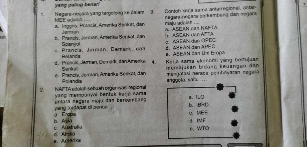 yang paling benar! 7.
1. Negara-negara yang tergolong ke dalam 3. Contoh kerja sama antarregional, antar-
MEE adalah .... negara-negara berkembang dan negara
a. Inggris, Prancis, Amerika Serikat, dan maju adalah ....
Jerman a. ASEAN dan NAFTA
b. Prancis, Jerman, Amerika Serikat, dan b. ASEAN dan AFTA
Spanyol c. ASEAN dan OPEC
c. Prancis, Jerman, Demark, dan d. ASEAN dan APEC
Belanda e. ASEAN dan Uni Eropa
d. Prancis, Jerman, Demark, dan Amerika 4. Kerja sama ekonomi yang bertujuan
Serikat memajukan bidang keuangan dan
e. Prancis, Jerman, Amerika Serikat, dan mengatasi neraca pembayaran negara
Polandia anggota, yaitu ....
2. NAFTA adalah sebuah organisasi regional
yang mempünyai bentuk kerja sama
antara negara maju dan berkembang a. ILO
yang terdapat di benua .... b、IBRD
a. Eropa c. MEE
b. Asia d、 IMF
c. Australia e. WTO
d. Afrika
e. Amerika