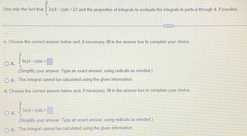 Use only the fact that ∈tlimits _1^33x(4-x)dx=22 and the properties of integrals to evaluate the integrals in parts a through d, if possible.
c. Choose the correct answer below and, if necessary, fill in the answer box to complete your choice.
A. ∈tlimits _3^19x(4-x)dx=□
(Simplify your answer. Type an exact answer, using radicals as needed.)
B. The integral cannot be calculated using the given information.
d. Choose the correct answer below and, if necessary, fill in the answer box to complete your choice.
A. ∈tlimits _1^63x(4-x)dx=□
(Simplify your answer. Type an exact answer, using radicals as needed.)
B. The integral cannot be calculated using the given information.