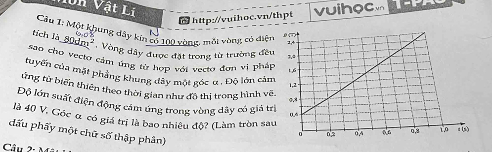 10n Vật Lí vuihocv
http://vuihoc.vn/thpt
Câu 1: Một khung dây kín có 100 vòng, mỗi vòng có diện
tích là 80dr n^2.  Vòng dây được đặt trong từ trường đều
sao cho vectơ cảm ứng từ hợp với vectơ đơn vị pháp
tuyến của mặt phẳng khung dây một góc α . Độ lớn cảm
ứng từ biến thiên theo thời gian như đồ thị trong hình vẽ
Độ lớn suất điện động cảm ứng trong vòng dây có giá tr
là 40 V. Góc α có giá trị là bao nhiêu độ? (Làm tròn sa
dấu phẩy một chữ số thập phân)
Câu 2·