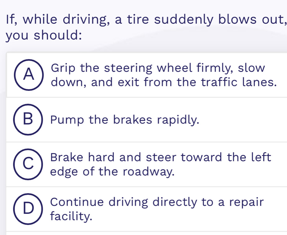 If, while driving, a tire suddenly blows out,
you should:
A Grip the steering wheel firmly, slow
down, and exit from the traffic lanes.
B  Pump the brakes rapidly.
C Brake hard and steer toward the left
edge of the roadway.
Continue driving directly to a repair
facility.