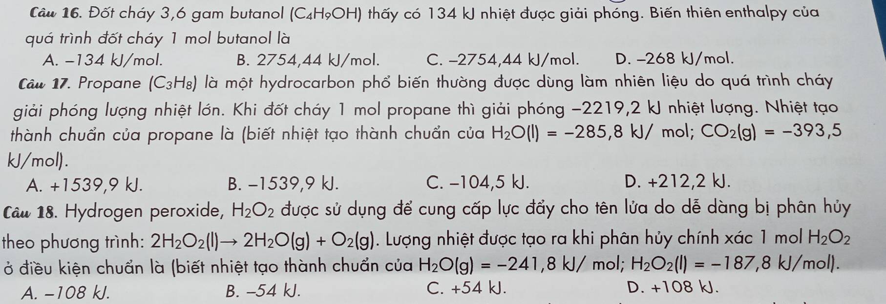 Cầu 16. Đốt cháy 3,6 gam butanol (C₄HọOH) thấy có 134 kJ nhiệt được giải phóng. Biến thiên enthalpy của
quá trình đốt cháy 1 mol butanol là
A. −134 kJ/mol. B. 2754,44 kJ/mol. C. -2754,44 kJ/mol. D. -268 kJ/mol.
Câw 17. Propane (C3H₈) là một hydrocarbon phổ biến thường được dùng làm nhiên liệu do quá trình cháy
giải phóng lượng nhiệt lớn. Khi đốt cháy 1 mol propane thì giải phóng -2219,2 kJ nhiệt lượng. Nhiệt tạo
thành chuẩn của propane là (biết nhiệt tạo thành chuẩn của H_2O(l)=-285,8kJ/ mol; CO_2(g)=-393,5
kJ/mol).
A. +1539,9 kJ. B. -1539,9 kJ. C. -104,5 kJ. D. +212,2 kJ.
Câw 18. Hydrogen peroxide, H_2O_2 được sử dụng để cung cấp lực đẩy cho tên lửa do dễ dàng bị phân hủy
theo phương trình: 2H_2O_2(l)to 2H_2O(g)+O_2(g). Lượng nhiệt được tạo ra khi phân hủy chính xác 1 mol H_2O_2
ở điều kiện chuẩn là (biết nhiệt tạo thành chuẩn của H_2O(g)=-241,8kJ/ mol; H_2O_2(l)=-187,8kJ/mol).
A. −108 kJ. B. -54 kJ. C. +54 kJ. D. +108 kJ.