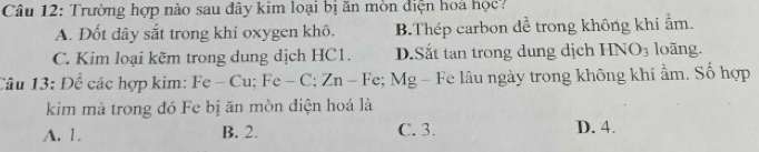 Trường hợp nào sau đây kim loại bị ăn mòn diện hoa học?
A. Đốt dây sắt trong khí oxygen khô. B.Thép carbon dể trong không khí ẩm.
C. Kim loại kẽm trong dung dịch HC1. D.Sắt tan trong dung dịch HNO_3 loãng.
Câu 13: Để các hợp kim: Fe-Cu; Fe-C; Zn-Fe; Mg g - Fe lâu ngày trong không khí ẩm. Số hợp
kim mà trong đó Fe bị ăn mòn diện hoá là
A. 1. B. 2. C. 3. D. 4.