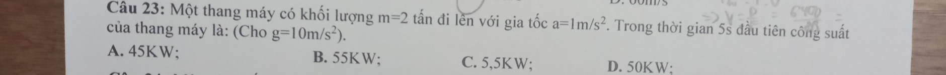 Một thang máy có khối lượng m=2 tấn đi lên với gia tốc a=1m/s^2. Trong thời gian 5s đầu tiên công suất
của thang máy là: (Cho g=10m/s^2).
A. 45KW; B. 55KW; C. 5,5KW; D. 50KW;