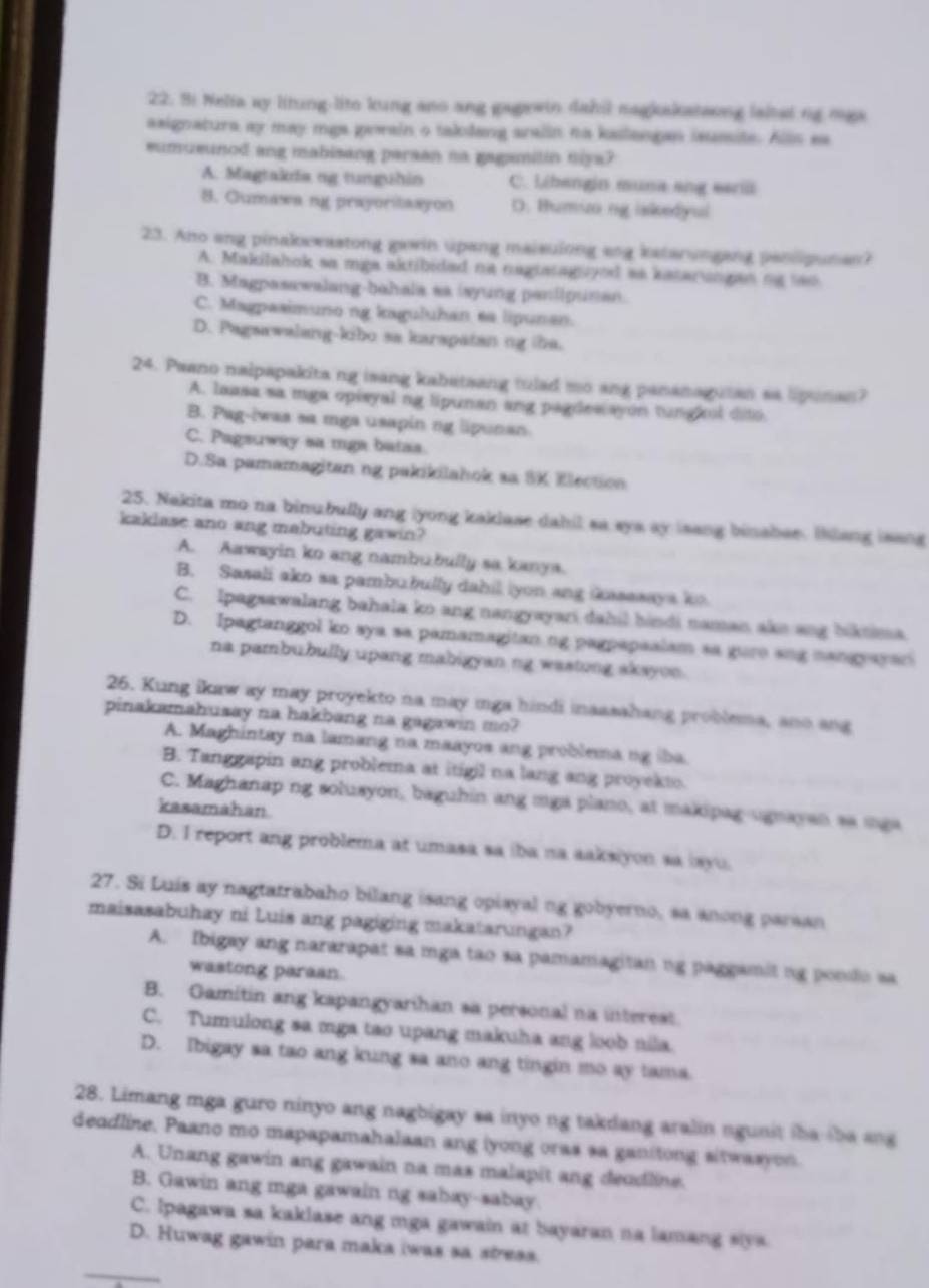 Bi Nelia ay litung-lito kung ano ang gagewin dahil nagkakateong lalted ng mga
axignatura ay may mgs gewain o taklang aralin no kailangan isussite. Alls ea
eumueunod ang mabisang parsan na gagamitin niya?
A. Magtakda ng tunguhin C. Libengin muna ang earili
8. Gumawa ng prayoritasyon D. Humizo ng iskedyul
23. Ano ang pinakoewastong gawin upang maisulong ang katarungang paniipunan?
A. Makilahok sa mga aktibided na negtataguyed as kateringan ng tao
B. Magpasawalang-bahala sa isyung panlipunan.
C. Magpaaimuno ng kaguluhan ea lipunan.
D. Pagsawalang-kibo sa karspatan ng the.
24 Paano nalpapakita ng isang kabatsang tulad mo ang pananagutan sa lipunan?
A. laasa sa mga opisyal ng lipunan ang pagdes ayon tungkul dito.
B. Pag-iwas sa mga usapin ng lipunan
C. Pagsuway sa mga batas.
D.Sa pamamagitan ng pakikilahok sa SK Election
25. Nakita mo na binubully ang iyong kaklase dahil sa sys ay isang binabee. Iklang isang
kaklase ano ang mabuting gawin?
A. Aawsyin ko ang nambubully sa kanya.
B. Sasali ako sa pambubully dahil iyon ang iasasaya kn
C. Ipagsawalang bahala ko ang nangyayari dahil hindi naman ake ang biktima.
D. Ipagtanggol ko sya sa pamamagitan ng pagpapaalam sa gure ang nangrayan
na pambubully upang mabigyan ng wastong akayon.
26. Kung ikaw ay may proyekto na may mga hindi inaasshang problema, ano ang
pinakamahusay na hakbang na gagawin mo?
A. Maghintay na lamang na maayos ang problema ng iba.
B. Tanggapin ang problema at itigil na lang ang proyekto.
C. Maghanap ng solusyon, baguhin ang mga plano, at makipag-ugnayan sa mga
kasamahan
D. I report ang problema at umasa sa iba na aaksiyon sa isyu.
27. Si Luis ay nagtatrabaho bilang isang opiayal ng gobyerno, sa anong parsan
maisasabuhay ni Luis ang pagiging makatarungan?
A. Ibigay ang nararapat sa mga tao sa pamamagitan ng paggamit ng pondo sa
wastong paraan.
B. Gamitin ang kapangyarihan sa personal na interest
C. Tumulong sa mga tso upang makuha ang loob nila.
D. Ibigay sa tao ang kung sa ano ang tingin mo ay tama
28. Limang mga guro ninyo ang nagbigay sa inyo ng takdang aralin ngunit the ibe ang
deodline. Paano mo mapapamahalaan ang iyong oras sa ganitong sitwasyon.
A. Unang gawin ang gawain na mas malapit ang deudline.
B. Gawin ang mga gawain ng sabay-sabay.
C. Ipagawa sa kaklase ang mga gawain at bayaran na lamang siya
D. Huwag gawin para maka iwas sa sress.