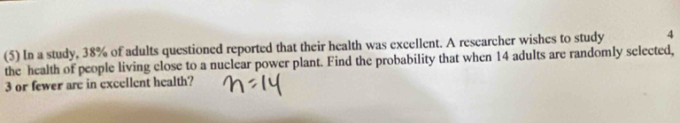 (5) In a study, 38% of adults questioned reported that their health was excellent. A researcher wishes to study 4
the health of people living close to a nuclear power plant. Find the probability that when 14 adults are randomly selected,
3 or fewer are in excellent health?