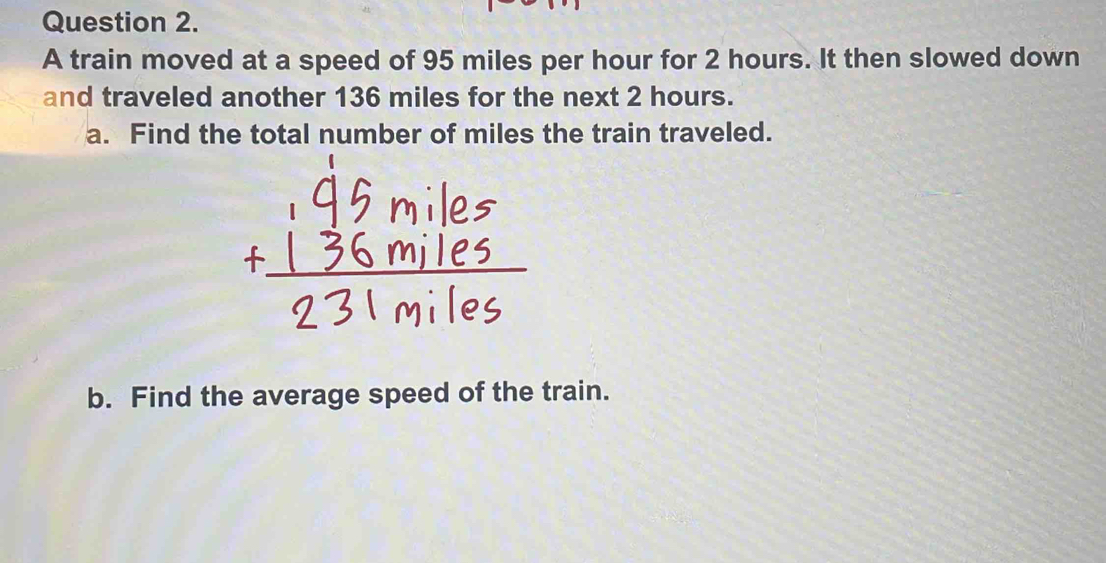 A train moved at a speed of 95 miles per hour for 2 hours. It then slowed down 
and traveled another 136 miles for the next 2 hours. 
a. Find the total number of miles the train traveled. 
b. Find the average speed of the train.