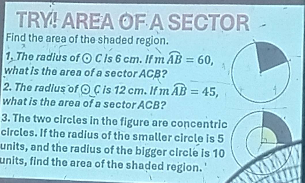 TRY! AREA OF A SECTOR 
Find the area of the shaded region. 
1. The radius of odot C is 6 cm. If 1^n widehat AB=60, 
what is the area of a sector ACB? 
2. The radius of odot C is 12 cm. If mwidehat AB=45, 
what is the area of a sector ACB? 
3. The two circles in the figure are concentric 
circles. If the radius of the smaller circle is 5
units, and the radius of the bigger circle is 10
units, find the area of the shaded region.