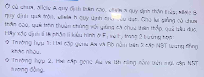 Ở cà chua, allele A quy định thân cao, allele a quy định thân thấp; allele B 
quy định quả tròn, allele b quy định qua bầu dục. Cho lai giống cả chua 
thân cao, quả tròn thuần chủng với giống cà chua thân thắp, quả bầu dục. 
Hãy xác định tỉ lệ phân lí kiểu hình ở F_1 và F_2 trong 2 trường hợp: 
Trường hợp 1: Hai cặp gene Aa và Bb nằm trên 2 cặp NST tương đồng 
khác nhau. 
Trường hợp 2. Hai cặp gene Aa và Bb cùng nằm trên một cặp NST 
tương đồng.