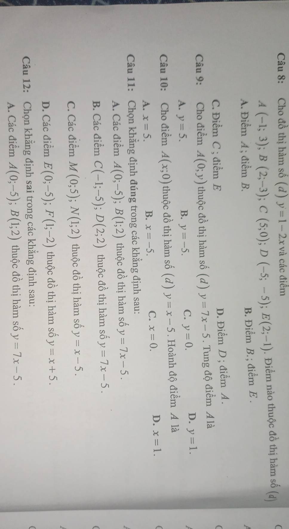 Cho đồ thị hàm số (d) y=1-2x và các điểm
A(-1;3);B(2;-3);C(5;0);D(-5;-5);E(2;-1). Điểm nào thuộc đồ thị hàm số (d) (
A. Điểm A ; điểm B.
B. Điểm B.; điểm E .
C. Điểm C ; điểm E
D. Điểm D; điểm A.
(
Câu 9: Cho điểm A(0;y) thuộc đồ thị hàm số (d) y=7x-5. Tung độ điểm A là
D. y=1.
B.
A. y=5. y=-5.
C. y=0.
Câu 10: Cho điểm A(x;0) thuộc đồ thị hàm số (d) y=x-5. Hoành độ điểm A là
A. x=5.
B. x=-5.
C. x=0.
D. x=1.
Câu 11: Chọn khẳng định đúng trong các khẳng định sau:
A. Các điểm A(0;-5);B(1;2) thuộc đồ thị hàm số y=7x-5.
B. Các điểm C(-1;-5);D(2;2) thuộc vector dhat o thị hàm số y=7x-5.
C. Các điểm M(0;5);N(1;2) thuộc vector TO thị hàm số y=x-5.
D. Các điểm E(0;-5);F(1;-2) thuộc^1 ồ thị hàm số y=x+5.
Câu 12: Chọn khẳng định sai trong các khẳng định sau:
A. Các điểm A(0;-5);B(1;2) thuộc đồ thị hàm số y=7x-5.