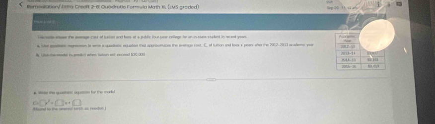 < foredlationy Extra Credit 2-6: Quadratic Formula Math XL (LMS graded) a 

Th menta sneser the aserage cost of tustion and fees at a public four-year college for an in-state student in recent  years
* the qeademe regresmon to weme a quadratic equation that approxmates the average cost. C. of tuition and fees x years after the 2012 -2013 acaderc yea 
b. Uus ihe modal io predict when tution will exceed $10,000
#. Wilide the quasinstic equasion for the modal
6□ x^2+□ x+□
(Mound to the geatest tenth as neoded )