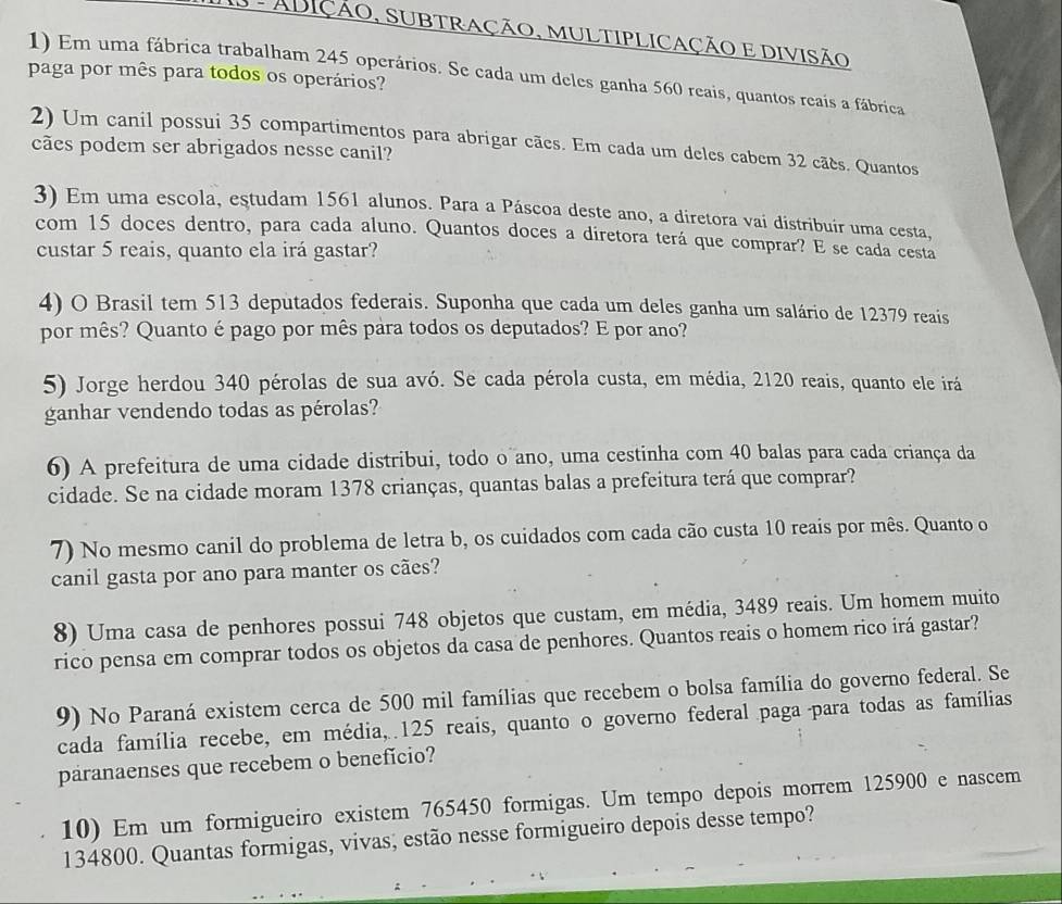 AS - ADIÇÃO, SUBTRAÇÃO, MULTIPLICAÇÃO E DIVISÃO
1) Em uma fábrica trabalham 245 operários. Se cada um deles ganha 560 reais, quantos reais a fábrica
paga por mês para todos os operários?
2) Um canil possui 35 compartimentos para abrigar cães. Em cada um deles cabem 32 cães. Quantos
cães podem ser abrigados nesse canil?
3) Em uma escola, estudam 1561 alunos. Para a Páscoa deste ano, a diretora vai distribuir uma cesta,
com 15 doces dentro, para cada aluno. Quantos doces a diretora terá que comprar? E se cada cesta
custar 5 reais, quanto ela irá gastar?
4) O Brasil tem 513 deputados federais. Suponha que cada um deles ganha um salário de 12379 reais
por mês? Quanto é pago por mês para todos os deputados? E por ano?
5) Jorge herdou 340 pérolas de sua avó. Se cada pérola custa, em média, 2120 reais, quanto ele irá
ganhar vendendo todas as pérolas?
6) A prefeitura de uma cidade distribui, todo o ano, uma cestinha com 40 balas para cada criança da
cidade. Se na cidade moram 1378 crianças, quantas balas a prefeitura terá que comprar?
7) No mesmo canil do problema de letra b, os cuidados com cada cão custa 10 reais por mês. Quanto o
canil gasta por ano para manter os cães?
8) Uma casa de penhores possui 748 objetos que custam, em média, 3489 reais. Um homem muito
rico pensa em comprar todos os objetos da casa de penhores. Quantos reais o homem rico irá gastar?
9) No Paraná existem cerca de 500 mil famílias que recebem o bolsa família do governo federal. Se
cada família recebe, em média, 125 reais, quanto o governo federal paga  para todas as famílias
paranaenses que recebem o benefício?
10) Em um formigueiro existem 765450 formigas. Um tempo depois morrem 125900 e nascem
134800. Quantas formigas, vivas; estão nesse formigueiro depois desse tempo?