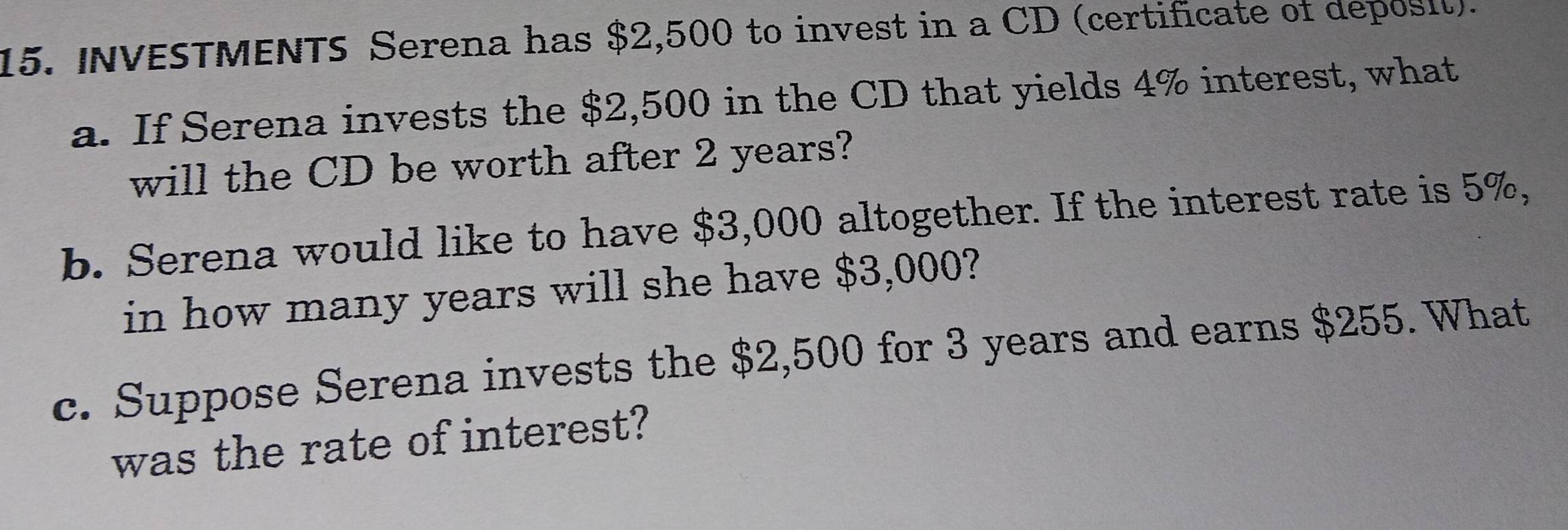 INVESTMENTS Serena has $2,500 to invest in a CD (certificate of deposil). 
a. If Serena invests the $2,500 in the CD that yields 4% interest, what 
will the CD be worth after 2 years? 
b. Serena would like to have $3,000 altogether. If the interest rate is 5%, 
in how many years will she have $3,000? 
c. Suppose Serena invests the $2,500 for 3 years and earns $255. What 
was the rate of interest?