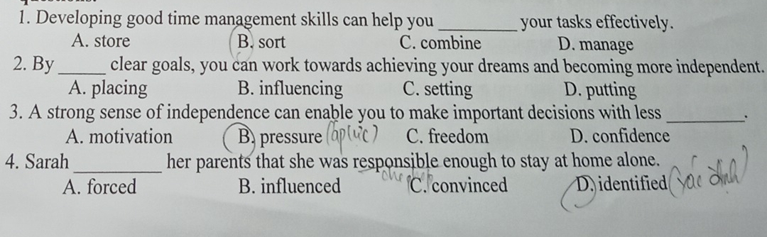 Developing good time management skills can help you _your tasks effectively.
A. store B. sort C. combine D. manage
2. By _clear goals, you can work towards achieving your dreams and becoming more independent.
A. placing B. influencing C. setting D. putting
3. A strong sense of independence can enable you to make important decisions with less_
A. motivation B. pressure C. freedom D. confidence
4. Sarah _her parents that she was responsible enough to stay at home alone.
A. forced B. influenced C. convinced D identified