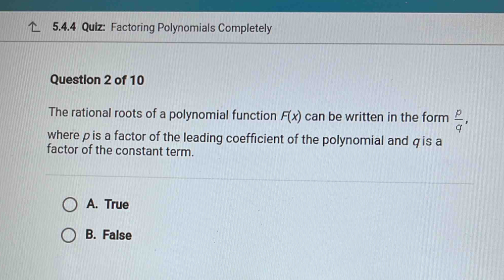 Factoring Polynomials Completely
Question 2 of 10
The rational roots of a polynomial function F(x) can be written in the form  p/q , 
where pis a factor of the leading coefficient of the polynomial and q is a
factor of the constant term.
A. True
B. False