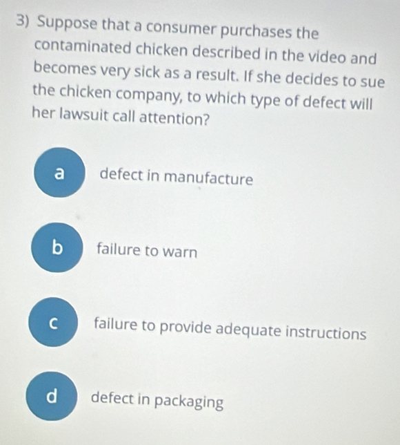 Suppose that a consumer purchases the
contaminated chicken described in the video and
becomes very sick as a result. If she decides to sue
the chicken company, to which type of defect will
her lawsuit call attention?
a defect in manufacture
bfailure to warn
C failure to provide adequate instructions
d defect in packaging