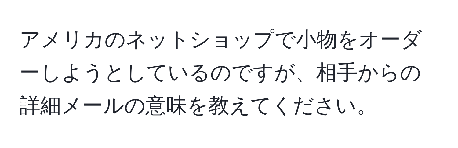 アメリカのネットショップで小物をオーダーしようとしているのですが、相手からの詳細メールの意味を教えてください。